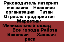 Руководитель интернет-магазина › Название организации ­ Титан › Отрасль предприятия ­ Маркетинг › Минимальный оклад ­ 26 000 - Все города Работа » Вакансии   . Хакасия респ.